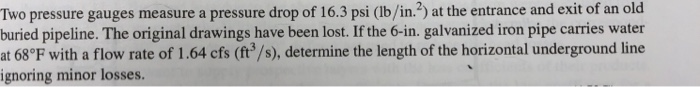 Two pressure gauges measure a pressure drop of 16.3 psi (lb/in.2) at the entrance and exit of an old buried pipeline. The original drawings have been lost. If the 6-in. galvanized iron pipe carries water at 68°F with a flow rate of 1.64 cfs (ft3/s), determine the length of the horizontal underground line ignoring minor losses.