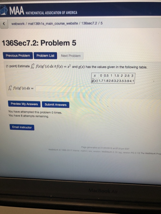MATHEMATICAL ASSOCIATION OF AMERICA webwork/mat136h1s main course website /136sec7.2/5 136Sec7.2: Problem 5 Previous Problem Problem List Next Problem (1 point) Estimate o fog ( de it f)andg) has the values given in the following table. x 0 0.5 1 1.5 2 2.53 x)1.71.82.6 3.23.53.94.1 Preview My Answers Submit Answers You have attempted this problem 0 times. You have 8 attempts remaining. Emal instructor Page generated at 0123/2019 at 07 31pm EST theme matww WeBlWorK-2.131pg version PG-2.13 Tho WeBWork Pros