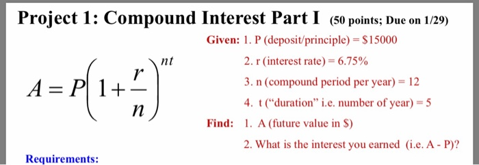 Project 1: Compound Interest Part I (50 points; Due on 1/29) Given: 1. P (deposit/principle)-$15000 2. r (interest rate)-6.75% 3. n (compound period per year) 12 4tduration i.e. number of year)-5 nt Find: . A (future value in S) 2. What is the interest you earned (i.e. A- P)? Requirements:
