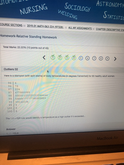 ASTRONOMY NG SOCIOLOGY WELDING TATISTI COURSE SECTIONS 2019.01 MATH-063-224 (97328) ALL MY ASSIGNMENSCHAPTER [DESCRIPTIVE STA Homework-Relative Standing Homework Total Marks: 22.22% (10 points out of 45) Outliers 02 Here is a stemplot (with split stems) of body temperatures (in degrees Fahrenheit) for 65 healthy adult women. 9614 96 78 97 224 97 677888999 98 00000122222233344444 98 566667 77777 88888889 99 00112234 100 0 10018 The 1 .5 × /QR rule would identify a temperature as a high outlier if it exceeded. Answer 1 100.8