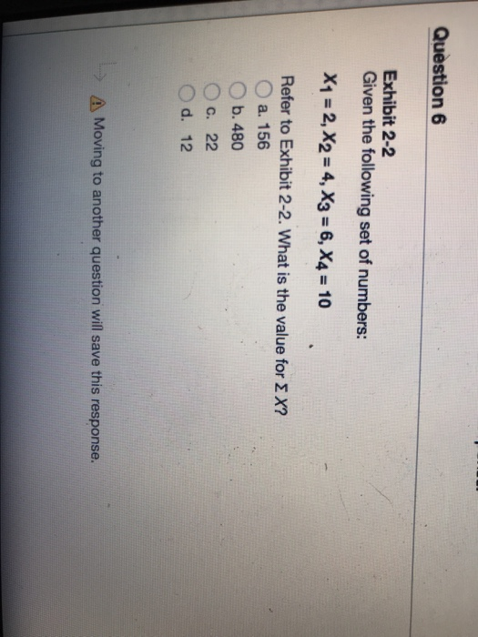 Question 6 Exhibit 2-2 Given the following set of numbers: X1 = 2, X2 = 4, X3-6, X4-10 Refer to Exhibit 2-2. What is the value for Σ x? O a. 156 O b. 480 c. 22 d. 12 Moving to another question will save this response.