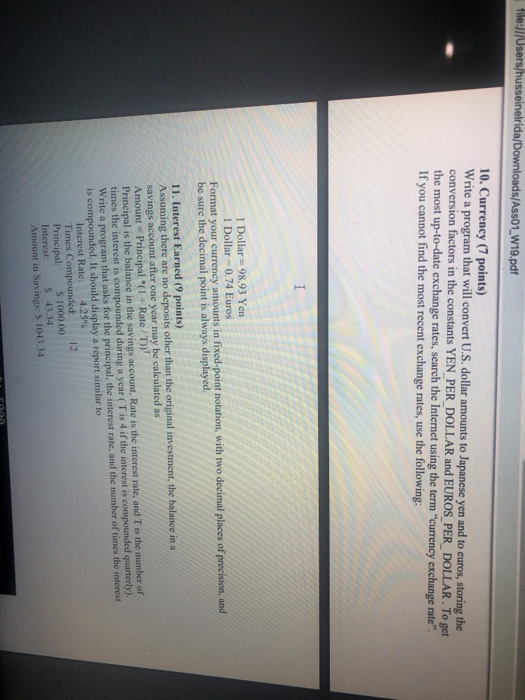 file:///Use usseinelrida/Downloads/Ass01,W19.pdf 10. Currency (7 points) Write a program that will convert U.S. dollar amounts to Japanese yen and to euros, storing the conversion factors in the constants YEN PER DOLLAR and EUROS PER DOLLAR. To the most up-to-date exchange rates, search the Internet using the term currency exchange rate If you cannot find the most recent exchange rates, use the following: get 1 Dollar= 98.93 Yen 1 Dollar-0.74 Euros Format your currency amounts in fixed-point notation, with two decimal places of be sure the decimal point is always displayed. 11. Interest Earned (9 points) Assuming there are no deposits other than the original investment, the balance in a savings account after one year may be calculated as Amount Principal *(1+ Rate/T Principal is the balance in the savings account, Rate is the interest rate, and T is the number of times the interest is compounded during a year (T is 4 if the interest is compounded quarterly) Write a program that asks for the principal, the interest rate, and the number of times the interest is compounded. It should display a report similar to Interest Rate: 4.25% Times Compounded Principal: s 1000.00 Interest: 43.34 Amount in Savings: S 1043.34