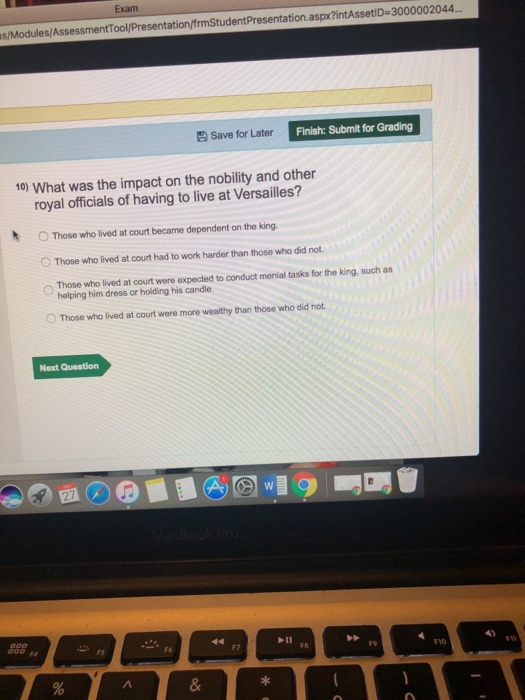 Exam s/Modules/AssessmentTool/Presentation/frmStudentPresentation.aspx?intAssetiD-3000002044 Save for Later Finish: Submit for Grading 10) What was the impact on the nobility and other royal officials of having to live at Versailles? O Those who lived at court became dependent on the king. °Those who lived at court had to work harder than those who did not. Those who lived at court were expected to conduct menial tasks for the king such as helping him dress or holding his candle O Those who lived at court were more wealthy than those who did not Next Question Fd FS F7 F8 F9 FYO