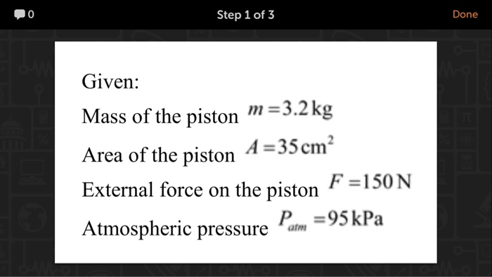 0 Step 1 of 3 Done Given: Mass of the piston3.2g Area of the piston 455cm External force on the piston Atmospheric pressure am F-150N P95kPa