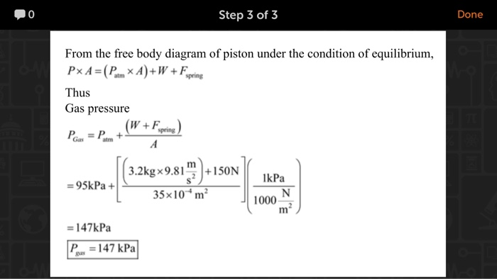 0 Step 3 of 3 Done From the free body diagram of piston under the condition of equilibrium, Thus Gas pressure pring Gas atm 3.2kgx9.81m+1S0N 35x10 m2 IkPa 95kPa+ 1000 147kPa 147 kPa
