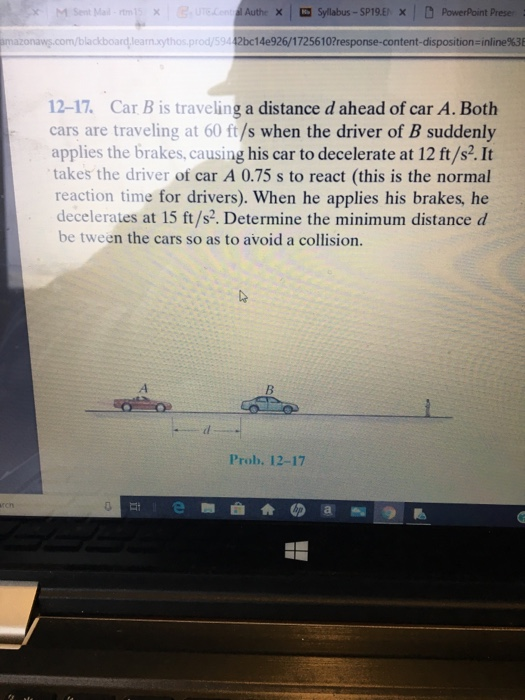 M Sent Ma Authe X Sylabus-SP19.ExPowerPoint Preser bladboardlearn.xythos. prod/594 2bc1 4e926/1 7256 10?response-content-dispositions inline%3 12-17. Car B is traveling a distance d ahead of car A. Both cars are traveling at 60 ft/s when the driver of B suddenly applies the brakes, causing his car to decelerate at 12 ft/s2. It takes the driver of car A 0.75 s to react (this is the normal reaction time for drivers). When he applies his brakes, he decelerates at 15 ft/s. Determine the minimum distance d be tween the cars so as to avoid a collision. Prob. 12-17