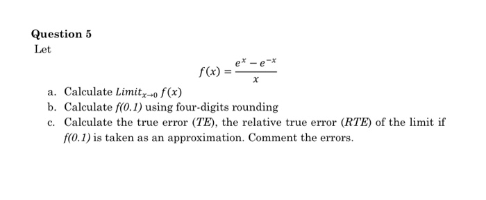 Question5 Let e ex -a a. Calculate Limitx-o f(x) b. Calculate f(0.1) using four-digits rounding c. Calculate the true error (TE), the relative true error (RTE) of the limit if f(O.1) is taken as an approximation. Comment the errors