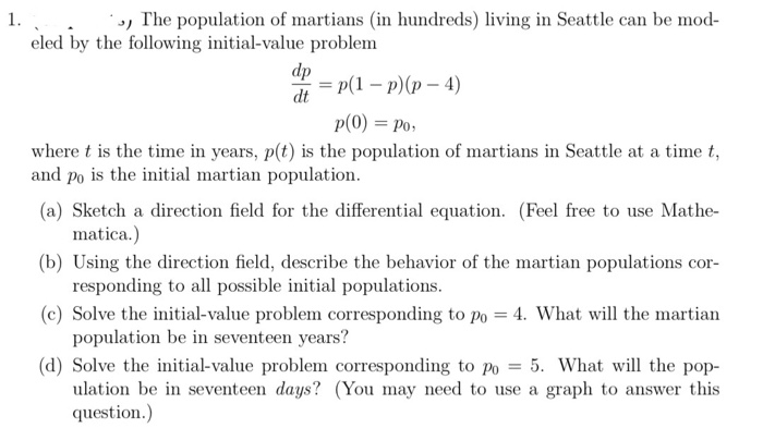1. , The population of martians (in hundreds) living in Seattle can be mod- eled by the following initial-value problem -p(1-p)(p-4) dt p(O) Po where t is the time in years, p(t) is the population of martians in Seattle at a time t (a) Sketch a direction field for the differential equation. (Feel free to use Mathe- (b) Using the direction field, describe the behavior of the martian populations cor (c) Solve the initial-value problem corresponding to Po 4. What will the martian (d) Solve the initial-value problem corresponding to po -5. What will the pop and po is the initial martian population. matica.) responding to al possible initial populations. population be in seventeen years? ulation be in seventeen days? (You may need to use a graph to answer this question.)