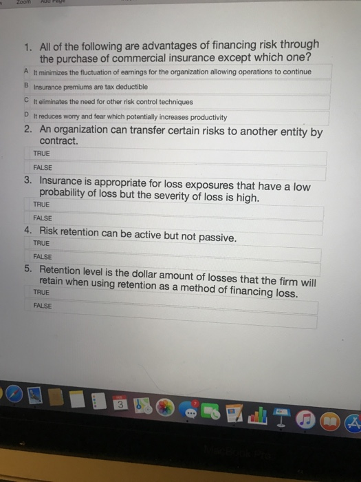 1. All of the following are advantages of financing risk through the purchase of commercial insurance except which one? A It minimizes the fluctuation of earnings for the organization allowing operations to continue Insurance premiums are tax deductible C It eliminates the need for other risk control techniques D It reduces worry and fear which potentially increases productivity 2. An organization can transfer certain risks to another entity by contract. TRUE FALSE 3. Insurance is appropriate for loss exposures that have a low probability of loss but the severity of loss is high TRUE FALSE 4. Risk retention can be active but not passive. TRUE FALSE 5. Retention level is the dollar amount of losses that the firm will retain when using retention as a method of financing loss. TRUE FALSE 3