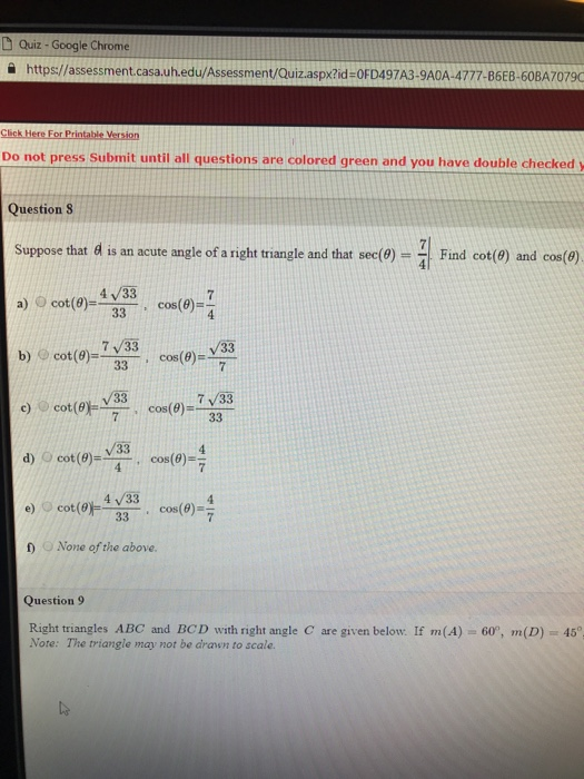 D Quiz- Google Chrome https://assessment.casa.uh.edu/Assessment/Quiz.aspxžid-OFD497A3-9A0A-4777-BGEB-60BA7079 Do not press Submit until all questions are colored green and you have double checkedy Question S Suppose that d is an acute angle of a right triangle and that sec(0)--| Find cot(9) and cos(θ) 4 /33 a) cot(0)cos(e)- b) @cot(θ)--, cos(θ)-ㄚㄧ c) cot(0)cos(e)- d) U cot(9)--, cos(0) e) () cot(昨一, cos(θ)-- ) None of the above 4 7/33 /33 v33 7 v33 4 /33 Question 9 Right triangles ABC and BCD with right angle C are given below. If m(A) Note: The triangle may not be drawn to scale. 60, m(D) 45