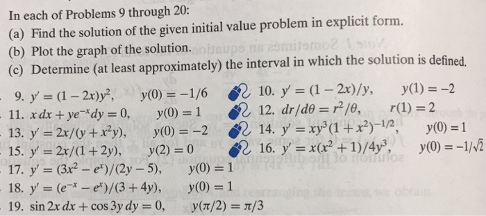 In each of Problems 9 through 20: (a) Find the solution of the given initial value problem in explicit form. (b) Plot the graph solution. (o) Determine (at least approximately) the interval in which the solution is defined. of the solution. nolvì the interval in wh 18. y (ee)/(3+4y), y(0) 1 19, sin 2x dr + cos 3y dy 0, y(T/2) π/3