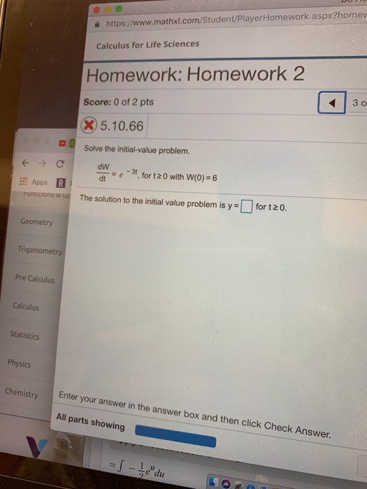 을 https://www.mathxl.com/Student/PlayerHomework.aspx?homev Calculus for Life Sciences Homework: Homework 2 Score: 0 of 2 pts 5.10.66 Solve the initial-value problem. dw dt ar=e-3t, for 120 with W(0)-6 Apps R runcoors The solution to the initial value problem is y = for t 20. Geometry Tri Pre Calculus Calculus Statistics Physics Enter your answer in the answer box and then click Check Answer. All parts showing