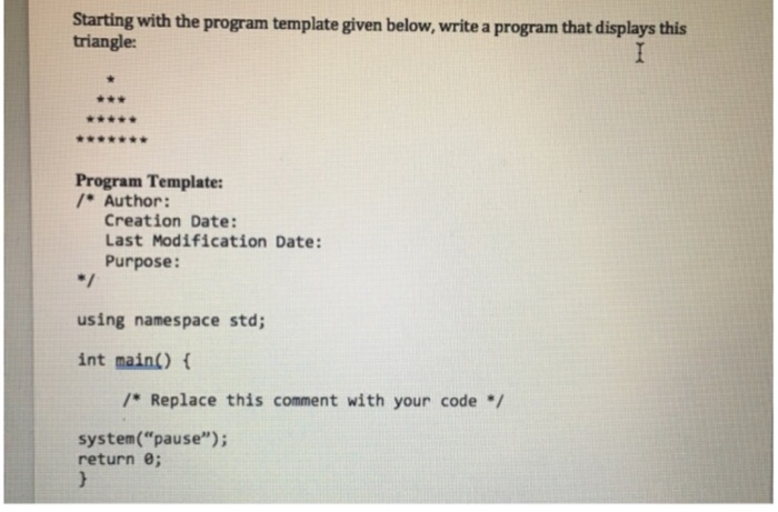 Starting with the program template given below, write a program that displays this triangle: 舍會★★★★金 Program Template: /Author: Creation Date: Last Modification Date: Purpose: using namespace std int main() /* Replace this comment with your code/ system(pause); return 0;