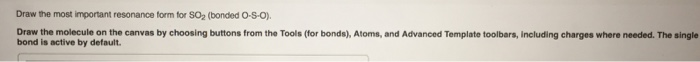 Draw the most important resonance form for SO2 (bonded O-S-o Draw the molecule on the canvas by choosing buttons from the Tools (for bonds), Atoms, and Advanced Template toolbars, Including charges where needed. The single bond is active by default