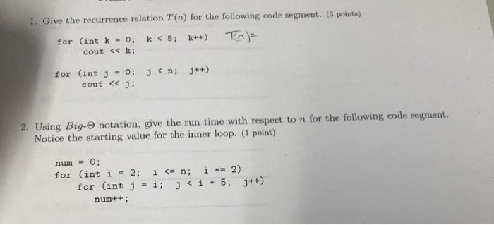 1. Give the recurrence relation T(n) for the following code segment. (3 pointa) for (int k-0; k< 5; k++) cout <<k for (int j=0; j< n; j++) cout << j 2. Using Big-e notation, give the run time with respect to n for the following code segment. Notice the starting value for the inner loop. (1 point) num0; for (int i = 2; î <= n; î *= 2) for (int j-i;ji+5; j++) num++