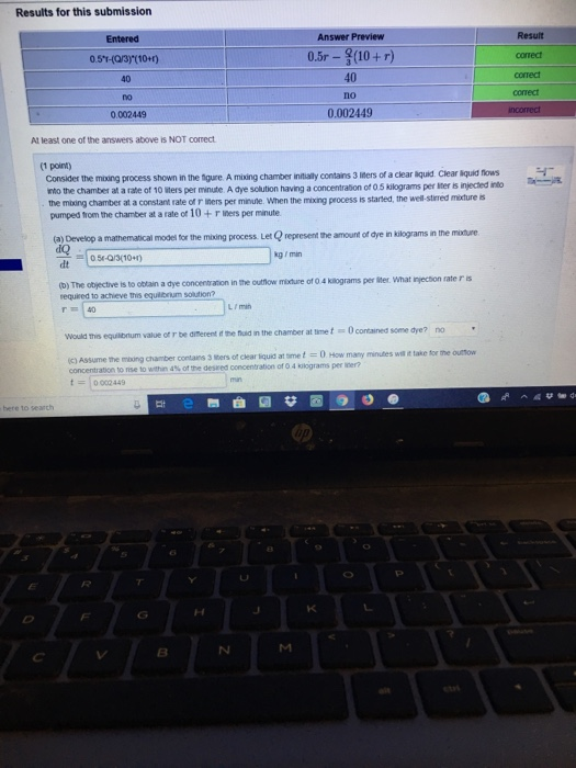 Results for this submission Answer Preview 0.5r- (10+r) conect 0.5T(Q3)(10+1) 40 no 0.002449 40 correct 0.002449 Al least one of the answers above is NOT correct 3 liters of a clear äquid. Clear iquid flows Consider the moing process shown in the Sgure. A miing chamber intually contains nto the chamber at a rate of 10 lters per minute A dye sclution having a concentration of 0.5 kilograms per iter is injected into the mixing chamber at a constant rate of r iners per minunle. When the mixing process is started, the well stirred mixture is pumped trom the chamber at a rate ot 10 +r iners per minute (a) Develop a mathematical modeli for the mixing process Let Q represent the amount of dye in kilograms in the moture kg min 05-Q3(101) dt t outfow mature of 0 4 kilograms per lter. what injection rate r is required to achieve this equiirium solution? r 40 L / man Would this equilibrium value of r be difterent it the huaid in the chamber at time t0contained some dye? no ic) Assume the mxing chamber contains t0002 449 3 lters of clear liquid at smet0 How many minutes wit it take for the outtow tonse to withn 4% of the deseed cocentration of O 4 kiograms per iner? here to search