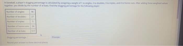 In baseball, a players slugging percentage is calculated by assigning a weight of 1 to singles, 2 to doubles, 3 to triples, and 4 to home runs. After adding these weighted values together, you divide by the number of at-bats. Find the slugging percentage for the following player Number of singles:96 Number of doubles: 27 Number of triples Number of home runs:24 Number of at-bats: 517 Slugging percentage Preview Round your ansiwer to three decimal places