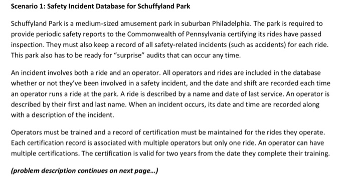 Scenario 1: Safety Incident Database for Schuffyland Park Schuffyland Park is a medium-sized amusement park in suburban Philadelphia. The park is required to provide periodic safety reports to the Commonwealth of Pennsylvania certifying its rides have passed inspection. They must also keep a record of all safety-related incidents (such as accidents) for each ride This park also has to be ready for surprise audits that can occur any time. An incident involves both a ride and an operator. All operators and rides are included in the database whether or not theyve been involved in a safety incident, and the date and shift are recorded each time an operator runs a ride at the park. A ride is described by a name and date of last service. An operator is described by their first and last name. When an incident occurs, its date and time are recorded along with a description of the incident. Operators must be trained and a record of certification must be maintained for the rides they operate. Each certification record is associated with multiple operators but only one ride. An operator can have multiple certifications. The certification is valid for two years from the date they complete their training. (problem description continues on next page...)