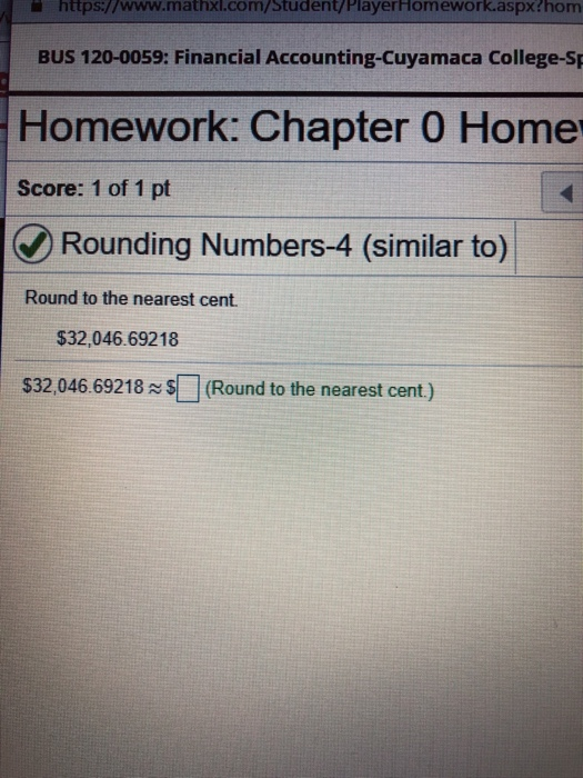 https://www.mathxl.com/student/PlayerHomework.aspx?hom BUS 120-0059: Financial Accounting-Cuyamaca College-Sp Homework: Chapter 0 Home Score: 1 of 1 pt Rounding Numbers-4 (similar to) Round to the nearest cent $32,046.69218 $32,046.69218(Round to the nearest cent.)