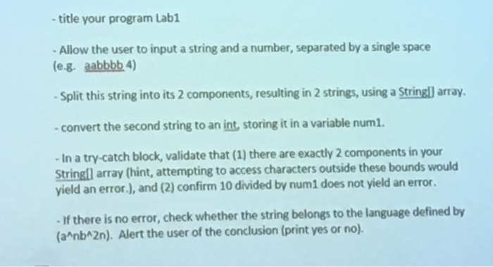title your program Labi Allow the user to input a string and a number, separated by a single space (eg. aabbbb 4) Split this string into its 2 components, resulting in 2 strings, using a Stringl) array -convert the second string to an int, storing it in a variable num1. In a try-catch block, validate that (1) there are exactly 2 components in your Stringl array (hint, attempting to access characters outside these bounds would yield an error.), and (2) confirm 10 divided by num1 does not yield an error If there is no error, check whether the string belongs to the language defined by (a nbA2n). Alert the user of the conclusion (print yes or no).