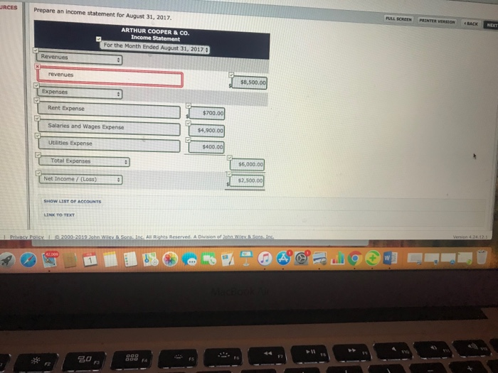 URCES Prepare an income statement for August 31, 2017 FULL SCREEN PRINTER ARTHUR COOPER&CO. For the Month Ended August 31, 201 $8,500.00 Expenses Rent Expense $700.00 Salaries and Wages Expense $4,900 Utilities Expense $400.00 Total Expenses $6.0 Net Income/(Loss) 2,500,00 2脊 名0