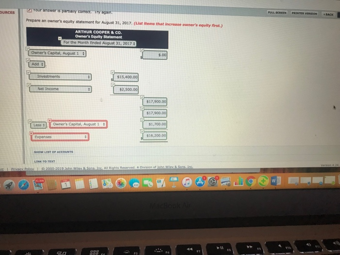 Your answer is partiairy correct. URCES Prepare an owners equity statement for August 31, 2017. (List items that increase owners equity first.) ARTHUR COOPER&CO Owners Equity Statement For the Month Ended August 31, 201 Owners Capital, August 1 Add t Investments $15,400 Net Income $2,500 17,900.,00 $17 ess Owners Capital, August 1 $1,700.0 Expenses $16,200.00