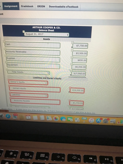 Assignment Gradebook ORIONDownloadable eTextbook ent ARTHUR COOPER&CO Balance Sheet August 31, 2017 Assets Cash $7,750.00 Accounts Recelvable $3,500.00 $650.00 $6,000.00 $17,900.00 Equipment Total Assets Liabilities and Owners Equity Owners Equity owners equity $16,200.00 Accounts Payable $1,700.00 $17.900.00 FS F6 F7 F8