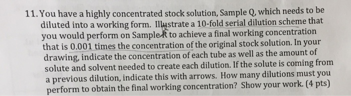 11. You have a highly concentrated stock solution, Sample Q, which needs to be diluted into a working form. IIlustrate a 10-fold serial dilution scheme that you would perform on SampleR to achieve a final working concentration that is 0.001 times the concentration of the original stock solution. In your drawing, indicate the concentration of each tube as well as the amount of solute and solvent needed to create each dilution. If the solute is coming from a previous dilution, indicate this with arrows. How many dilutions must you perform to obtain the final working concentration? Show your work. (4 pts)