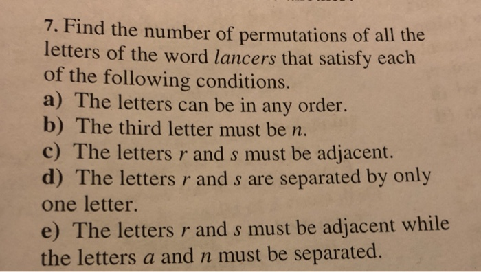 7. Find the number of permutations of all the letters of the word lancers that satisfy each of the following conditions. a) The letters can be in any order. b) The third letter must be m c) The letters r and s must be adjacent. d) The letters r and s are separated by only one letter. e) The letters r and s must be adjacent while the letters a and n must be separated.