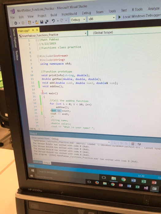 司Mattpakbaz-Functions,Practice, Microsoft Visual Studio Fie Edlt View Project Build Increcdibuild Debug RTools Analyze Test Local Windows Debugger Team Tools le Edit View Project Build x main.cpp a (Global Scope MattPakbaz Functions Practice 1 E//Matt Pakbaz 2 1/1/22/2019 3 //Functions class practice E#include<iostream> 5 6 ainclude<string> using namespace std; 9 IIFunction prototype 10 void printInfo(string, double); 11 double getMax(double, double, double); 12 void add(double numl, double num2, double& sum); 13 void addone); 14 15 lint main() 17 //Call the addone function for (int i -0; i < 10; i++) addone ); dout ss count; cout くく endl; 2e string name; double salary; cout What is your nane? Show cutput, from Debug tions Practice.exe (3n2): Loaded Cvindows syswuwb4\sechost.dCannot ind attrakpaz Funct The thread exldic has exited with code (e8) The thread 6x1234 has exited with code (00) The thread 0xlece has exited with code 8 (0x0) Tha thread 0xibfe has exited with code 0 (0x0) The progran 163921 MattPakbat Functions Practice.exe has exited with code (ox arch Windows HP LE220w