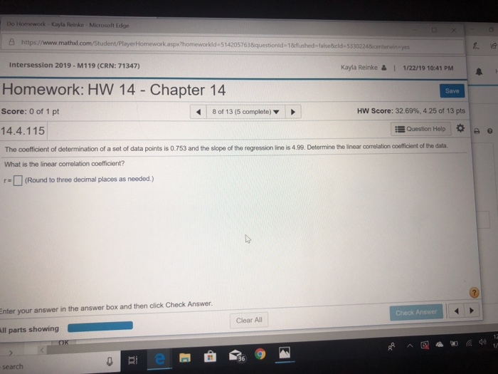 Do Homework-Kayla Reinke Microsoft Edge 凸https://www.mathul com Student PlayerHomeworkaspho men orkida514205763&questionid.1&flu hed-falsedeld. 533 Intersession 2019- M119 (CRN: 71347) yes Kayla Reinke& 1/22/19 10:41 PM Homework: HW 14 - Chapter 14 Save Score: 0 of 1 pt 8 of 13 (5 complete) HW Score: 32.69%, 425 of 13 pts 14.4.115 Question Help I * o The coefficient of determination of a set of data points is 0.753 and the slope of the regression line is 4.99. Determine the linear correlation coefficient of the data What is the linear correlation coefficient? □ (Round to three decimal places as needed.) Enter your answer in the answer box and then click Check Answer. Check Answer Clear All 36 search