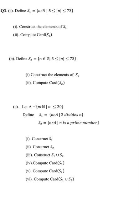 (). Construct the elements of S, (ii). Compute Card(S,) (b). Define S2 (IE ZI 5 Ini 73) Construct the elements of S2 (ii). Compute Card(S2) (c). Let A -(neN I n s 20) S1-(nEA | 2 divides n) S2 [nEA n is a prime number) Define o). Construct S, (i). Construct S2 (iii). Construct Si us2 (iv)Compute Card(Si) (v). Compute Card(S2) (vi). Compute Card(S, US2)