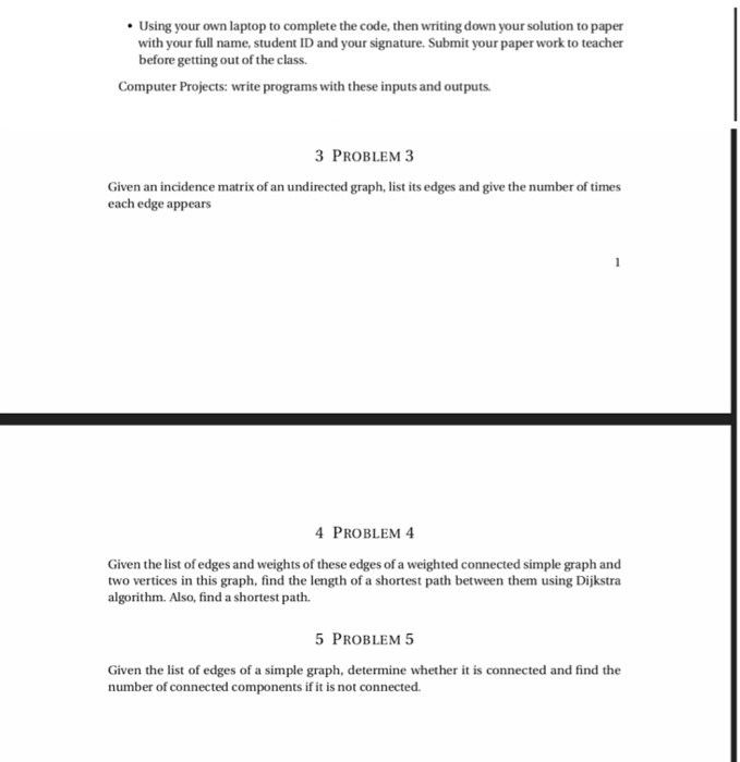 Using your own laptop to complete the code, then writing down your solution to paper with your full name, student ID and your signature. Submit your paper work to teacher before getting out of the class Computer Projects: write programs with these inputs and outputs 3 PROBLEM 3 Given an incidence matrix of an undirected graph, list its edges and give the number of times each edge appears PROBLEM 4 Given the list of edges and weights of these edges of a weighted connected simple graph and two vertices in this graph, find the length of a shortest path between them using Dijkstra algorithm. Also, find a shortest path. 5 PROBLEM 5 Given the list of edges of a simple graph, determine whether it is connected and find the number of connected components if it is not connected.