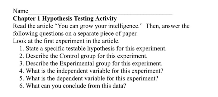 Name Chapter 1 Hypothesis Testing Activity Read the article You can grow your intelligence. Then, answer the following questions on a separate piece of paper. Look at the first experiment in the article. 1. State a specific testable hypothesis for this experiment. escribe the Contr 3. Describe the Experimental group for this experiment. 4. What is the independent variable for this experiment? 5. What is the dependent variable for this experiment? 6. What can you conclude from this data?