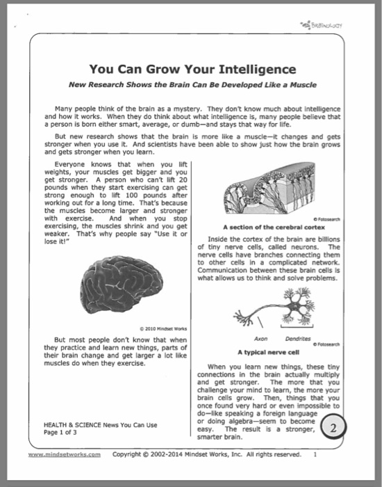 You Can Grow Your Intelligence New Research Shows the Brain Can Be Developed Like a Muscle Many people think of the brain as a mystery. They dont know much about intelligence and how it works. When they do think about what intelligence is, many people believe that a person is born either smart, average, or dumb-and stays that way for life. But new research shows that the brain is more like a muscle-it changes and gets stronger when you use it. And scientists have been able to show just how the brain grows and gets stronger when you learn. Everyone knows that when you lift weights, your muscles get bigger and you get stronger. A person who cant lift 20 pounds when they start exercising can get strong enough to lift 100 pounds after working out for a long time. Thats because the muscles become larger and stronger with exercise.And when you stop exercising, the muscles shrink and you get weaker. Thats why people say Use it orInside the cortex A section of the cerebral cortex of the brain are billions of tiny nerve cells, called neurons. The nerve cells have branches connecting them to other cells in a complicated network Communication between these brain cells is what allows us to think and solve problems O2010 Mindset Works But most people dont know that when they practice and learn new things, parts of their brain change and get larger a lot like AxonDendnites muscles do when they exercise. When you learn new things, these tiny connections in the brain actually multiply and get stronger. The more that you challenge your mind to learn, the more your brain cells grow. Then, things that you once found very hard or even impossible to do-like speaking a foreign language or doing algebra-seem to become easy. The result is a stronger, 2 smarter brain. HEALTH & SCIENCE News You Can Use Page 1 of 3 www.mindsetworks.com Copyright 2002-2014 Mindset Works, Inc. All ights reserved.1
