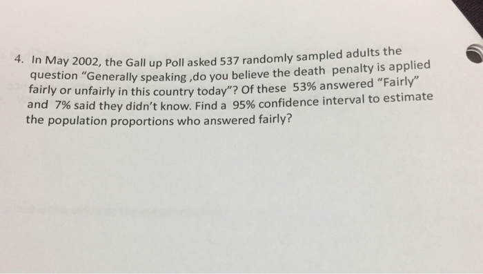 4. In May 2002, the Gall up Poll asked 537 randomly sampled adults the estio Generally speaking ,do you believe the death penalty is applied ountry today? Of these 53% answered Fairly fairly or unfairly in this c and 7% said they didnt know. Find a 95% confidence interval to estimate the population proportions who answered fairly