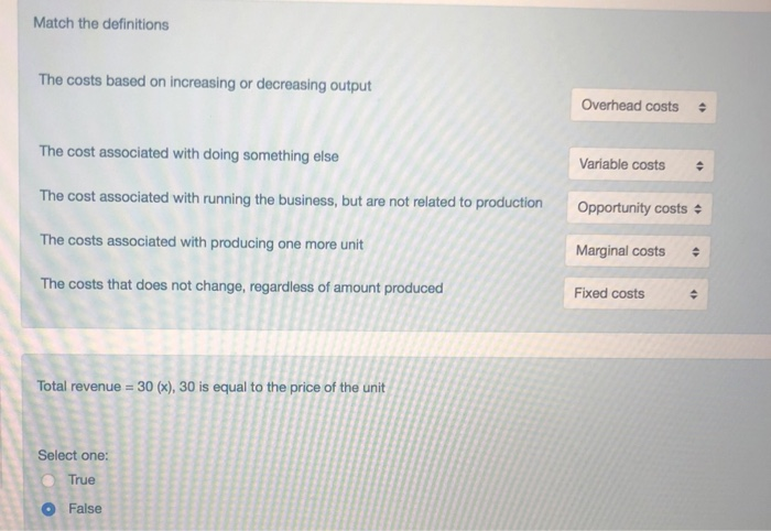 Match the definitions The costs based on increasing or decreasing output Overhead costs The cost associated with doing something else The cost associated with running the business, but are not related to production The costs associated with producing one more unit The costs that does not change, regardless of amount produced Variable costs Opport unity costs Marginal costs Fixed costs Total revenue 30 (x),30 is equal to the price of the unit Select one O True False