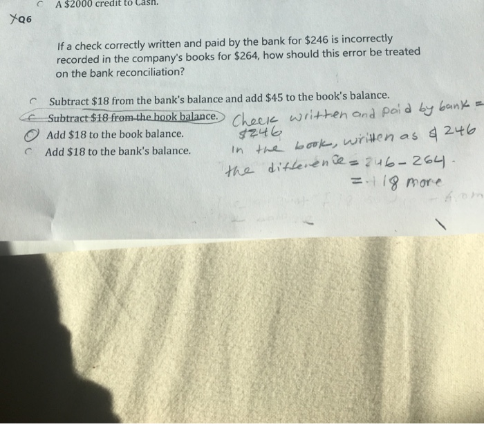 C A $2000 credit to Casn. If a check correctly written and paid by the bank for $246 is incorrectly recorded in the companys books for $264, how should this error be treated on the bank reconciliation? Subtract $18 from the banks balance and add $45 to the books balance. Satbtract $18 from the hook balance hacewritten and poi d Add $18 to the book balance. Add $18 to the banks balance. 118 more
