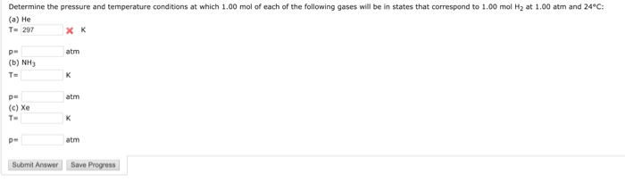 Determine the pressure and temperature conditions at which 1.00 mol of each of the following gases will be in states that correspond to 1.00 mol H2 at 1.00 atm and 24°C: (a) He T-297 atm (b) NH3 p- atm (c) Xe T- De atm | Submit Answer」LSave Progress