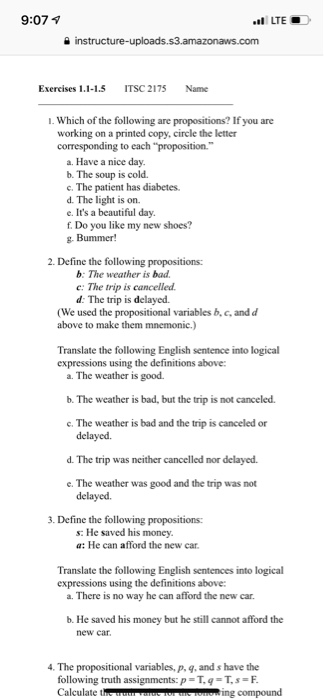 9:07 1 LTEO Exercises 1.1-1.5ITSC 2175 Name 1. Which of the following are propositions? If you are working on a printed copy, circle the letter corresponding to each proposition. a. Have a nice day. b. The soup is cold. c. The patient has diabetes. d. The light is on. e. Its a beautiful day. f. Do you like my new shoes? g. Bummer! 2. Define the following propositions: b: The weather is bad c: The trip is cancelled d: The trip is delayed. (We used the propositional variables b, c, and d above to make them mnemonic.) Translate the following English sentence into logical expressions using the definitions above a. The weather is good b. The weather is bad, but the trip is not canceled. c. The weather is bad and the trip is canceled or d. The trip was neither cancelled nor delayed. e. The weather was good and the trip was not 3. Define the following propositions: s: He saved his money a: He can afford the new car Translate the following English sentences into logical expressions using the definitions above: a. There is no way he can afford the new car. b. He saved his money but he still cannot afford the new car 4. The propositional variables, p, g, and s have the following truth assignments: P = T, q = T, s = F Calculate t ing compound