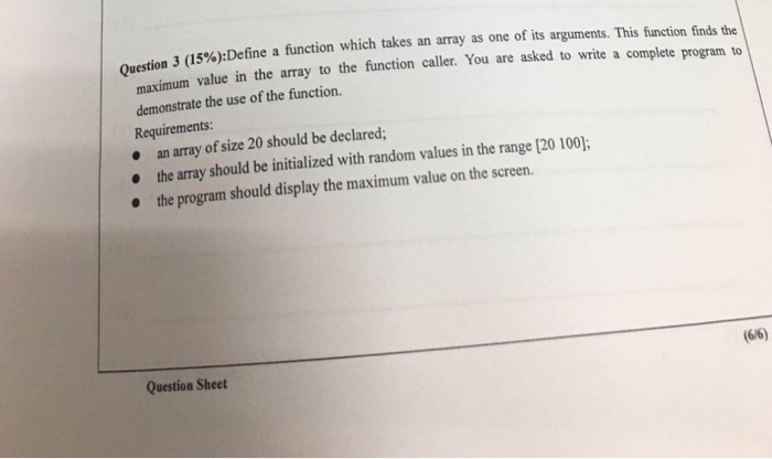 3 (15%)Define a function which takes an array as one of its arguments. This fnction finds the value in the array to the function caller. You are asked to write a complete program to maximum demonstrate the use of the function. Requirements an array of size 20 should be declared; the array should be initialized with random values in the range [20 100 the program should display the maximum value on the screen Question Sheet (6/6)
