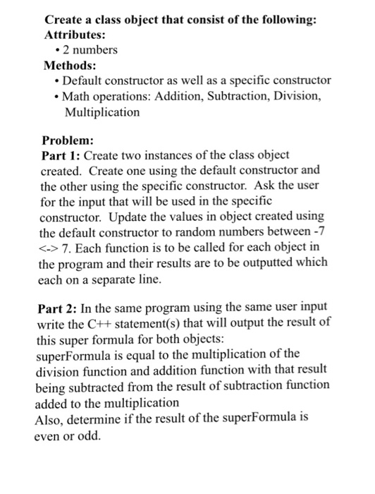Create a class object that consist of the following: Attributes: 2 numbers Methods: Default constructor as well as a specific constructor Math operations: Addition, Subtraction, Division, Multiplication Problem Part 1: Create two instances of the class object created. Create one using the default constructor and the other using the specific constructor. Ask the user for the input that will be used in the specific constructor. Update the values in object created using the default constructor to random numbers between -7 <->7. Each function is to be called for each object in the program and their results are to be outputted which each on a separate line Part 2: In the same program using the same user input write the C++ statement(s) that will output the result of this super formula for both objects superFormula is equal to the multiplication of the division function and addition function with that result being subtracted from the result of subtraction function added to the multiplication Also, determine if the result of the superFormula is even or odd