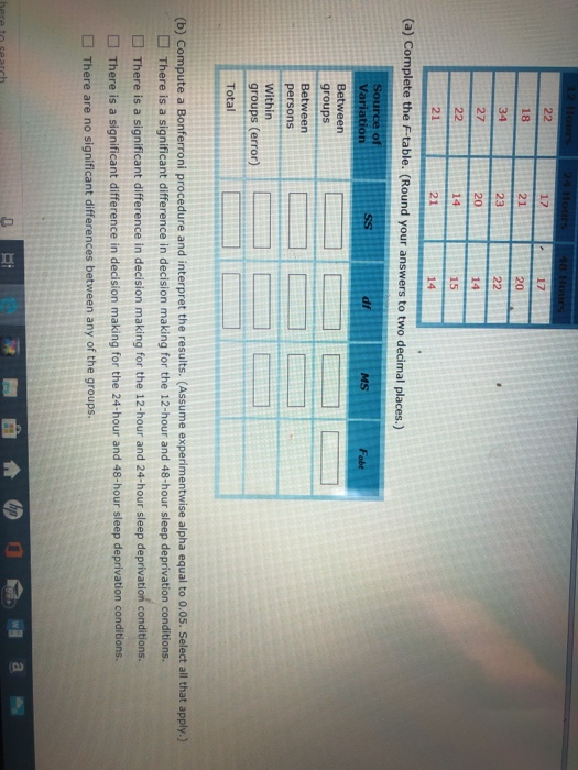18 21 20 20 14 21 15 21 (a) Complete the F-table. (Round your answers to two decimal places.) df Fabt Between groups persons Within groups (error) Total (b) Compute a Bonferroni procedure and interpret the results. (Assume experimentwise alpha equal to 0.05. Select all that apply.) There is a significant difference in decision making for the 12-hour and 48-hour sleep deprivation conditions. There is a significant difference in decision making for the 12-hour and 24-hour sleep deprivation conditions. There is a significant difference in decision making for the 24-hour and 48-hour sleep deprivation conditions. There are no significant differences between any of the groups.