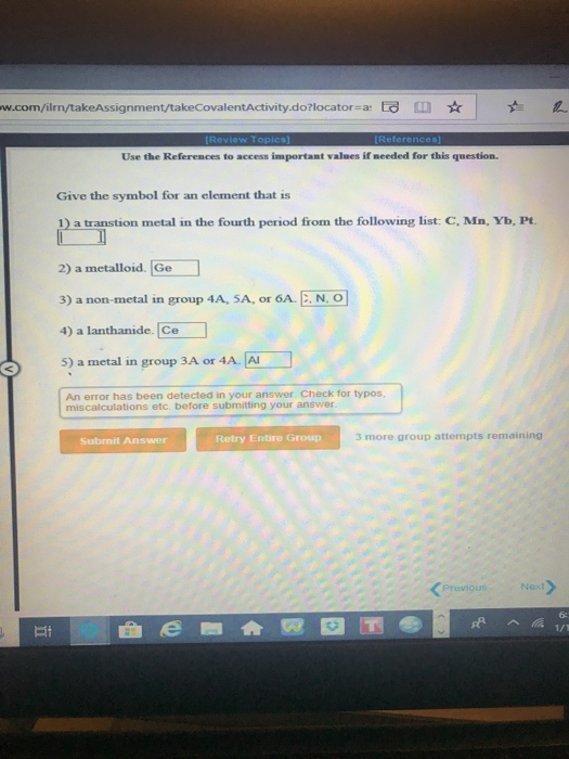 w.com/ilrn/takeAssignment/takeCovalentActivity.dolocator-a Use the References to access important values if meeded for this question. Give the symbol for an element that is 1) a transtion metal in the fourth period firom the following list: C, Mn, Yb, Pt 2) a metalloid. Ge 3) a non-metal in group 4A, SA, or 6A.E.N. O 4) a lanthanide. Ce 5) a metal in group 3A or 4A. A An error has been detected in your answer Check for typos miscalculations etc. before submitting your answer Retry Entire Group 3 more group attempts remaining Subrmit Answer Previous Next 62 da