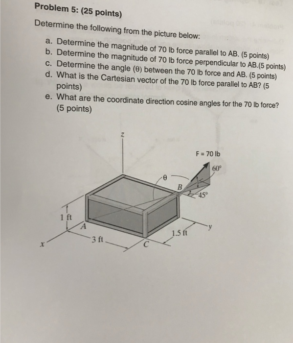 Problem 5: (25 points) Determine the following from the picture below: a. Determine the magnitude of 70 lb force parallel to AB. (5 points) b. Determine the magnitude of 70 lb force perpendicular to AB.(5 points) c. Determine the angle (8) between the 70 lb force and AB. (5 points) d. What is the Cartesian vector of the 70 lb force parallel to AB? (5 points) e. What are the coordinate direction cosine angles for the 70 lb force? (5 points) F 70 lb 60° 45 1.5 ft 3 ft