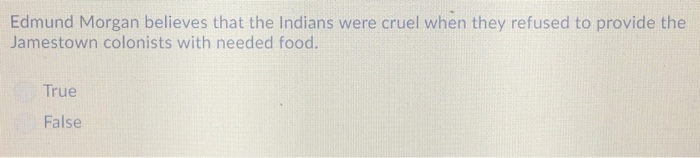Edmund Morgan believes that the Indians were cruel when they refused to provide the Jamestown colonists with needed food. True False