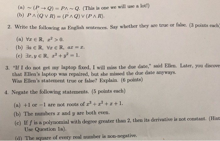 (a) (P Q) PAQ. (This is one we will use a lot!) (b) Pn(Q v R)-(P л Q) v (PAR). 2. Write the following as English sentences. Say whether they are true or false. (3 points each (a) Vr E R, > 0. (c) 3z, y E R, +21. 3. If I do not get my laptop fixed, I will miss the due date, said Ellen. Later, you discove that Ellens laptop was repaired, but she missed the due date anyways Was Ellens statement true or false? Explain. (6 points) 4. Negate the following statements. (5 points each) (a) +1 or -1 are not roots of 32+z+1. (b) The numbers z and y are both even. (c) If f is a polynomial with degree greater than 2, then its derivative is not constant. (Hint Use Question la). (d) The square of every real number is non-negative