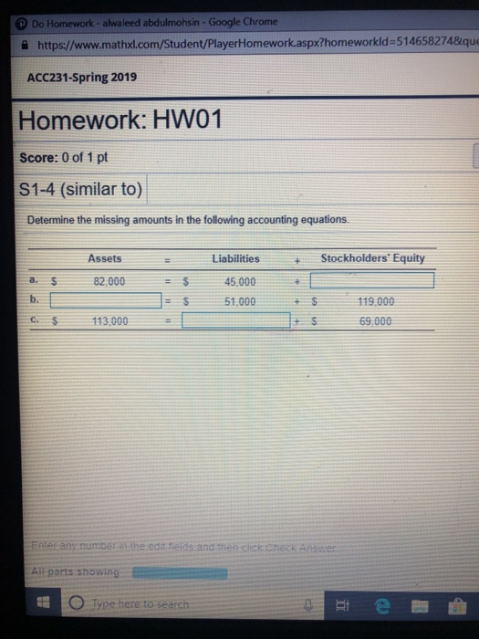 Do Homework-alwaleed abdulmohsin- Google Chrome 을 https://www.mathxl.com/Student/PlayerHomework.aspx?homeworkId=514658274&que ACC231-Spring 2019 Homework: HW01 Score: 0 of 1 pt S1-4 (similar to) Determine the missing amounts in the following accounting equations. Assets Liabilities 45,000 51,000 Stockholders Equity a. b. C. 82,000 119.000 69,000 113.000 ter any number in the edit fierds and then click cneck Answer All parts showing type here to search