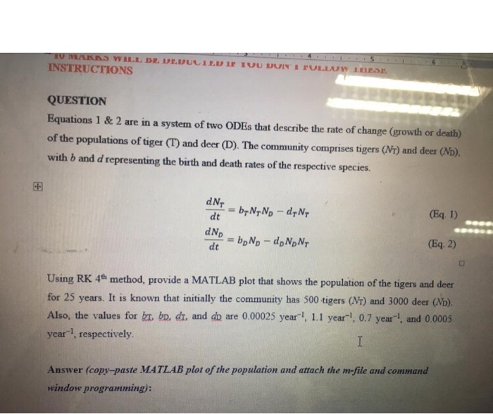INSTRUCTIONS QUESTION Equations 1 & 2 are in a system of two ODEs that describe the rate of change (growth or death) of the populations of tiger (T and deer (D). The community comprises tigers (r) and deer (Nb). with b and d representing the birth and death rates of the respective species 田 dN. dt dNp dt (Eq. 2) Using RK 4th method, provide a MATLAB plot that shows the population of the tigers and deer for 25 years. It is known that initially the community has 500 tigers (Vi) and 3000 deer (b). Also, the values for ht. bo, dr, and db are 0.00025 yearl, 1.1 year-, 0.7 year, and 0.0005 year1, respectively Answer (copy-paste MATLAB plot of the population and attach the m-file and command window prograriming):