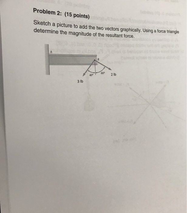 Problem 2: (15 points) Sketch a picture to add the two vectors graphically. Using a force triangle determine the magnitude of the resultant force. 60 2lb 40 3 lb